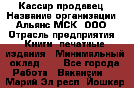 Кассир-продавец › Название организации ­ Альянс-МСК, ООО › Отрасль предприятия ­ Книги, печатные издания › Минимальный оклад ­ 1 - Все города Работа » Вакансии   . Марий Эл респ.,Йошкар-Ола г.